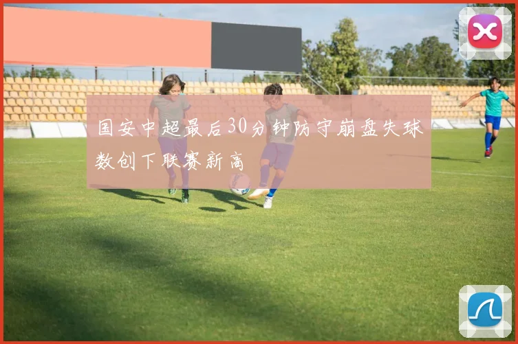 国安中超最后30分钟防守崩盘失球数创下联赛新高