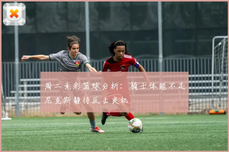 周二竞彩篮球分析：骑士体能不足尼克斯静待反击良机