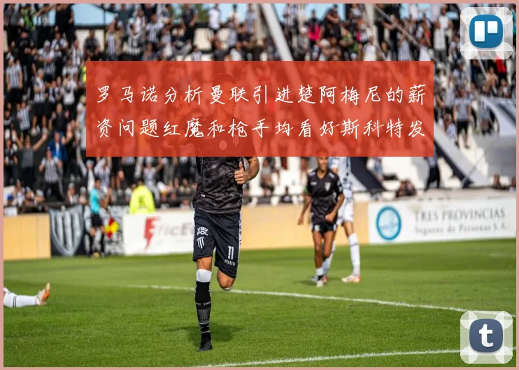 罗马诺分析曼联引进楚阿梅尼的薪资问题红魔和枪手均看好斯科特发展潜力