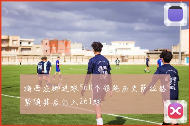 梅西左脚进球560个领跑历史萨拉赫紧随其后打入261球
