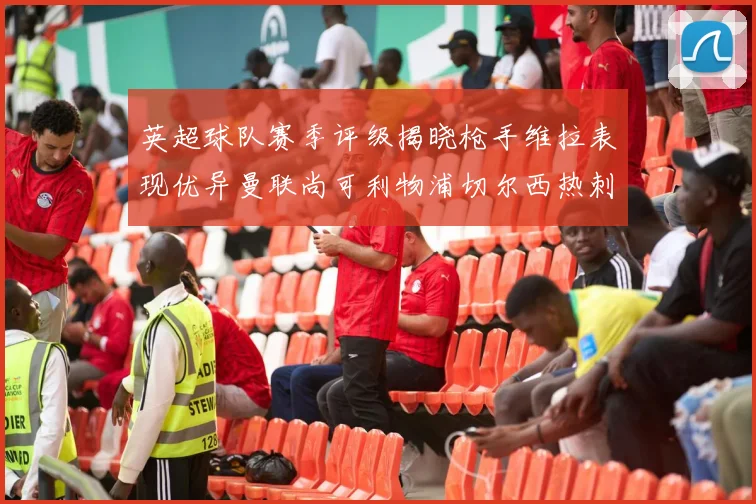英超球队赛季评级揭晓枪手维拉表现优异曼联尚可利物浦切尔西热刺需努力