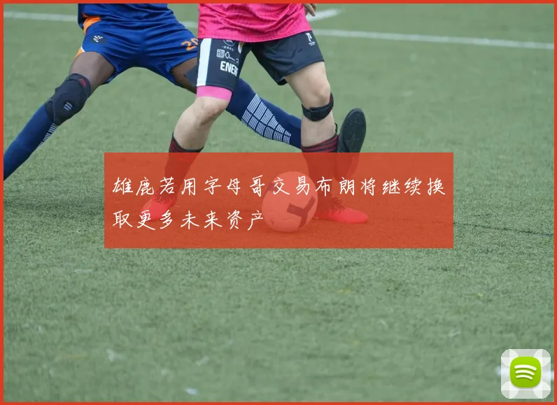 雄鹿若用字母哥交易布朗将继续换取更多未来资产
