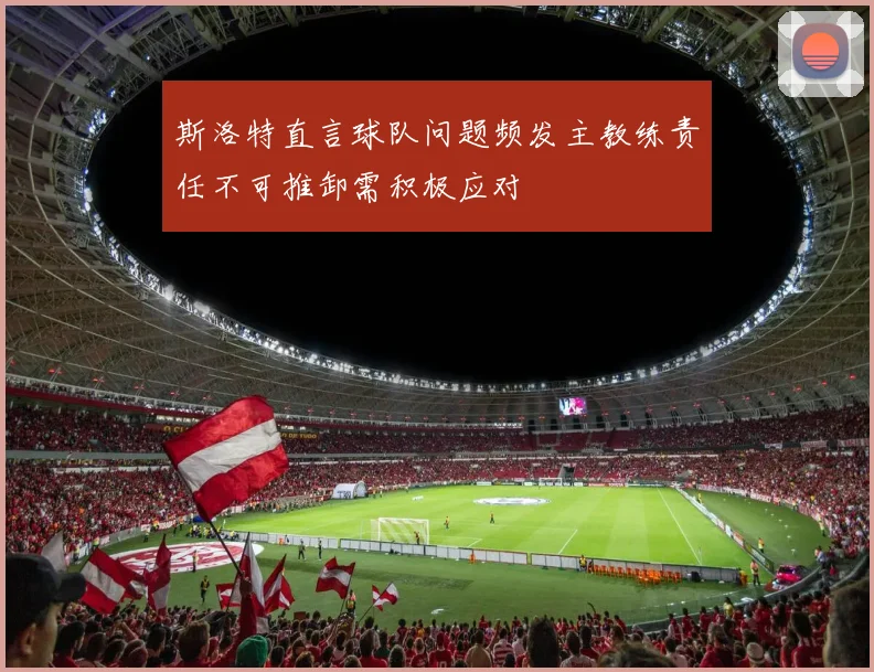 斯洛特直言球队问题频发主教练责任不可推卸需积极应对