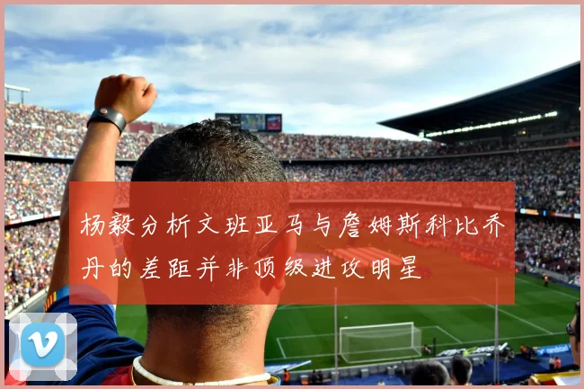 杨毅分析文班亚马与詹姆斯科比乔丹的差距并非顶级进攻明星