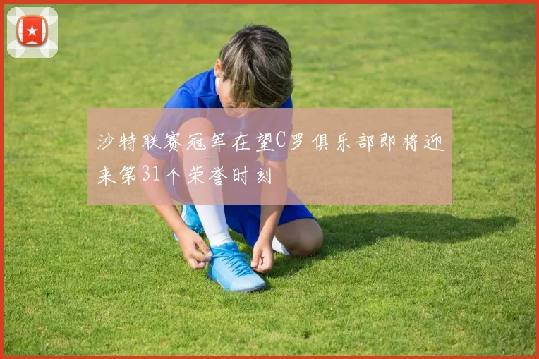 沙特联赛冠军在望C罗俱乐部即将迎来第31个荣誉时刻