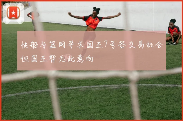 快船与篮网寻求国王7号签交易机会但国王暂无此意向