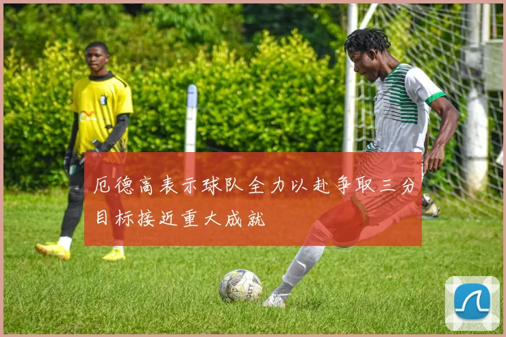 厄德高表示球队全力以赴争取三分目标接近重大成就