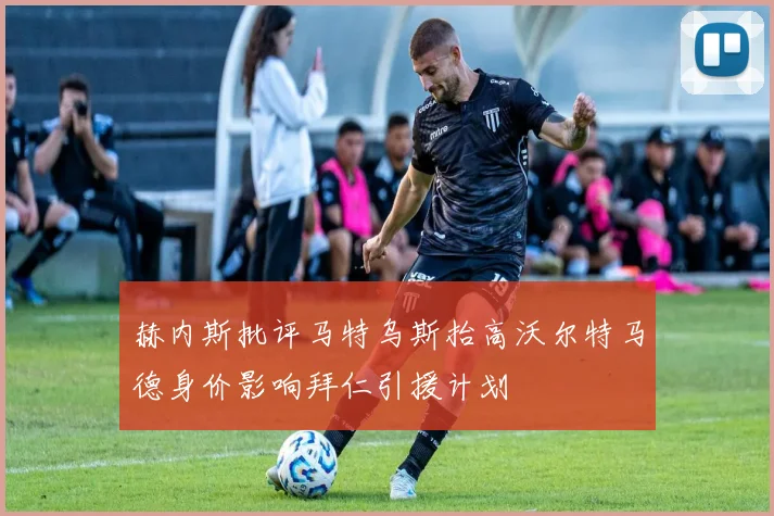 赫内斯批评马特乌斯抬高沃尔特马德身价影响拜仁引援计划