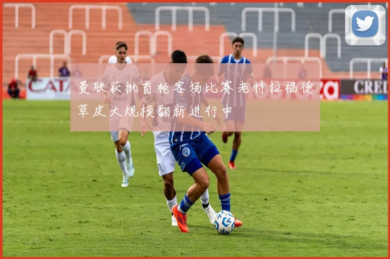 曼联获批首轮客场比赛老特拉福德草皮大规模翻新进行中