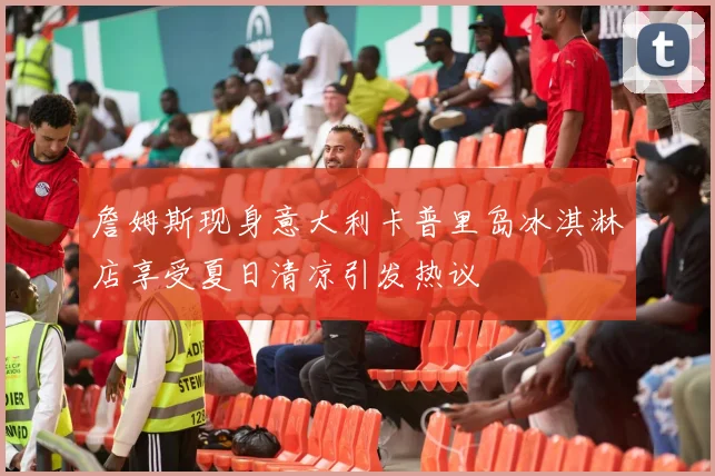 詹姆斯现身意大利卡普里岛冰淇淋店享受夏日清凉引发热议