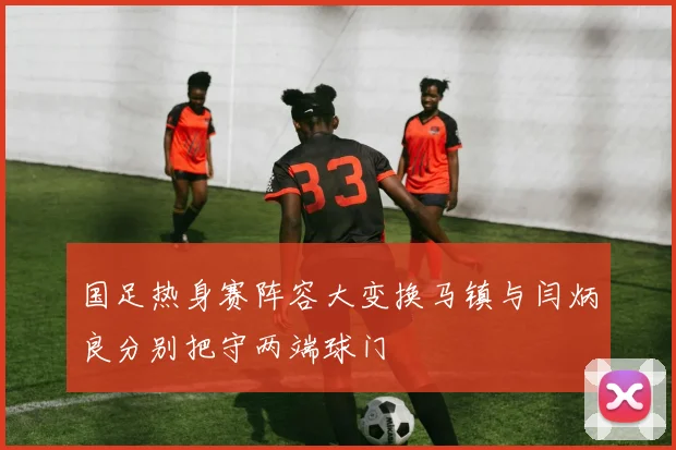 国足热身赛阵容大变换马镇与闫炳良分别把守两端球门