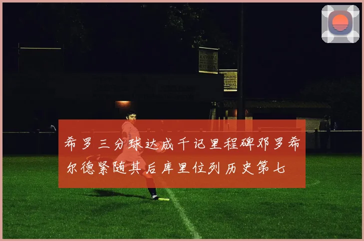 希罗三分球达成千记里程碑邓罗希尔德紧随其后库里位列历史第七