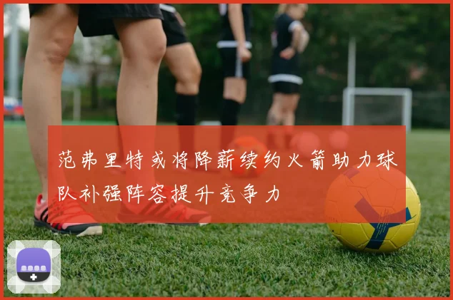 范弗里特或将降薪续约火箭助力球队补强阵容提升竞争力