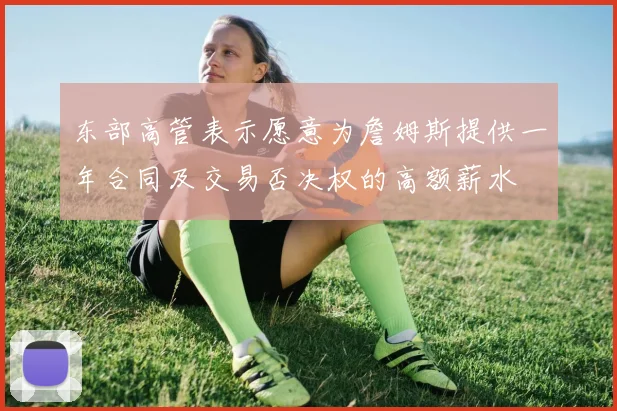 东部高管表示愿意为詹姆斯提供一年合同及交易否决权的高额薪水