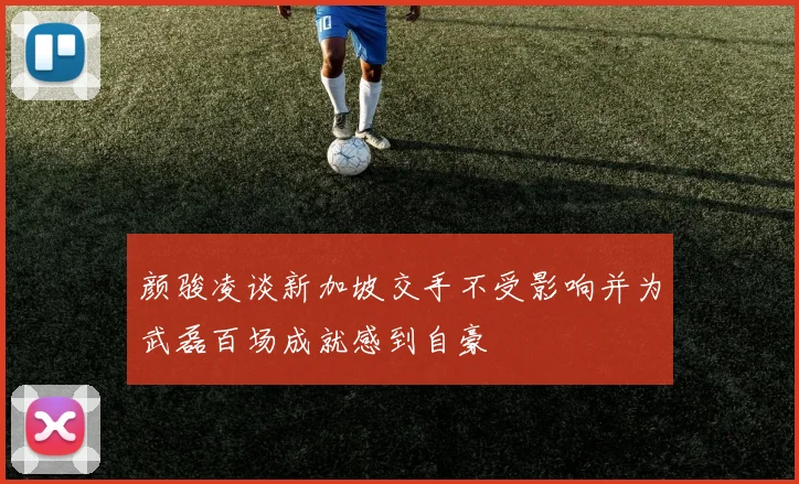 颜骏凌谈新加坡交手不受影响并为武磊百场成就感到自豪