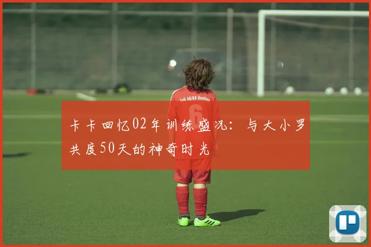 卡卡回忆02年训练盛况：与大小罗共度50天的神奇时光