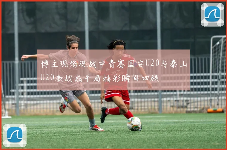 博主现场观战中青赛国安U20与泰山U20激战成平局精彩瞬间回顾
