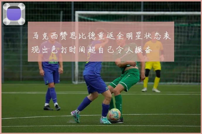 马克西赞恩比德重返全明星状态表现出色打时间超自己令人振奋