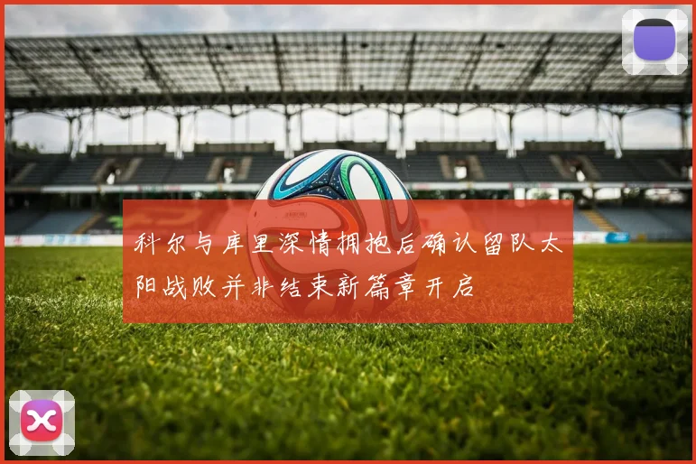 科尔与库里深情拥抱后确认留队太阳战败并非结束新篇章开启